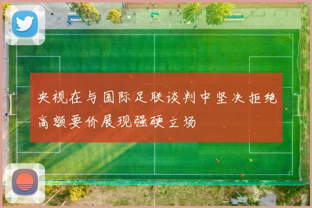 央视在与国际足联谈判中坚决拒绝高额要价展现强硬立场