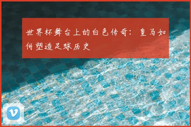 世界杯舞台上的白色传奇：皇马如何塑造足球历史