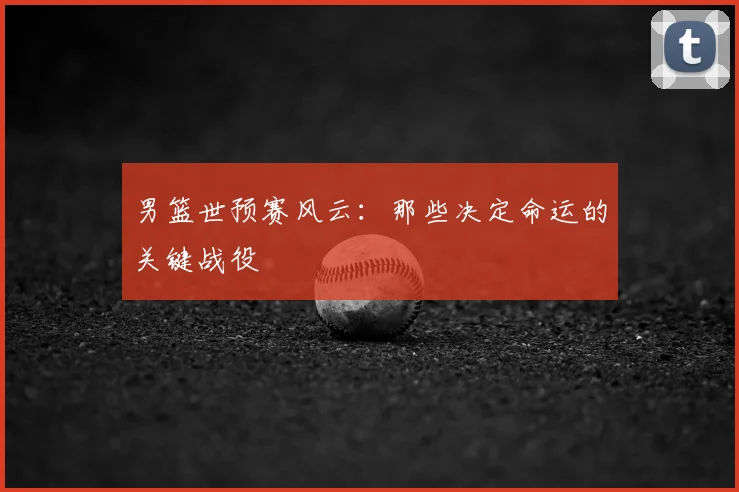 男篮世预赛风云：那些决定命运的关键战役
