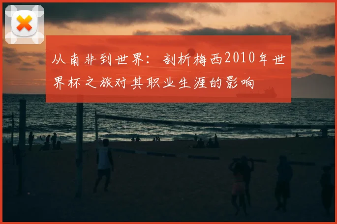 从南非到世界:剖析梅西2010年世界杯之旅对其职业生涯的影响
