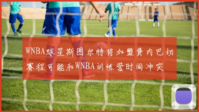 WNBA球星斯图尔特将加盟费内巴切赛程可能和WNBA训练营时间冲突