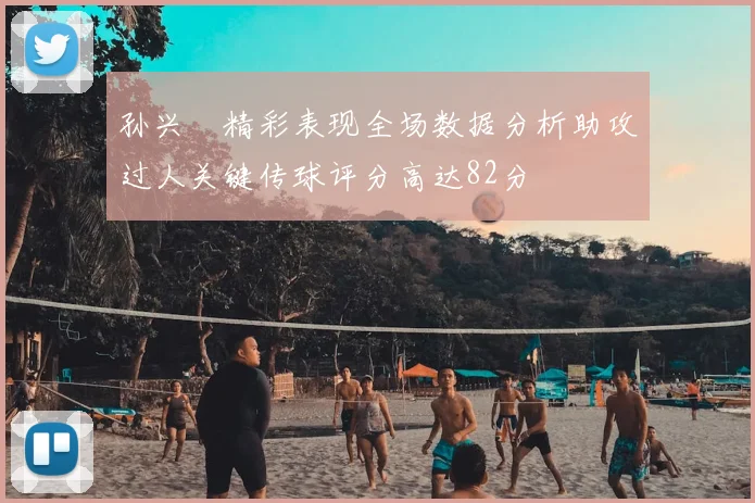 孙兴慜精彩表现全场数据分析助攻过人关键传球评分高达82分