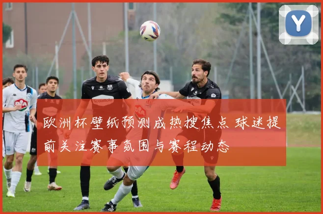 欧洲杯壁纸预测成热搜焦点 球迷提前关注赛事氛围与赛程动态