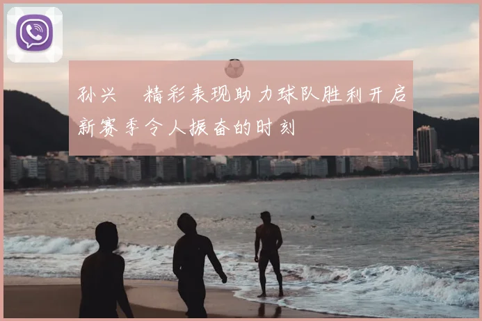 孙兴慜精彩表现助力球队胜利开启新赛季令人振奋的时刻