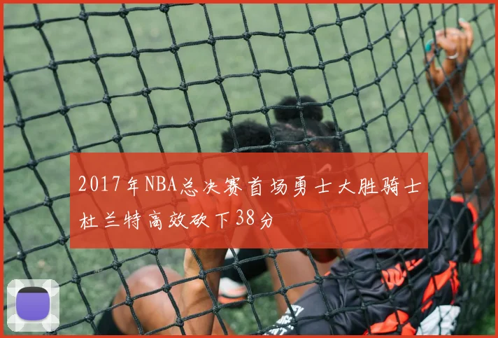 2017年NBA总决赛首场勇士大胜骑士杜兰特高效砍下38分