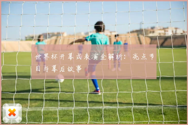 世界杯开幕式表演全解析：亮点节目与幕后故事