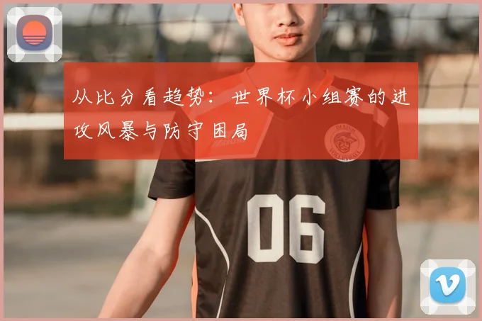 从比分看趋势:世界杯小组赛的进攻风暴与防守困局