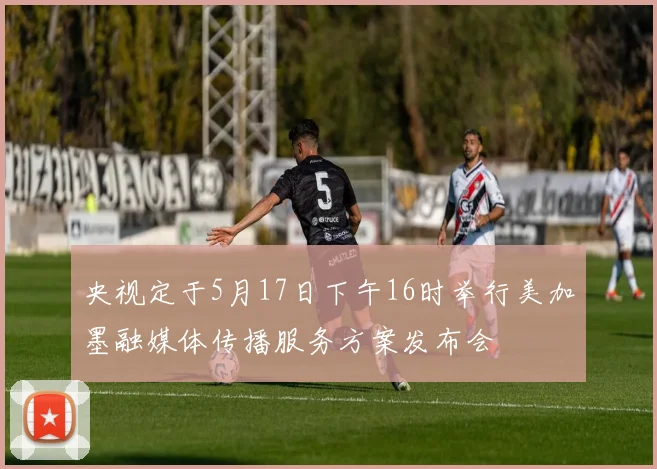 央视定于5月17日下午16时举行美加墨融媒体传播服务方案发布会
