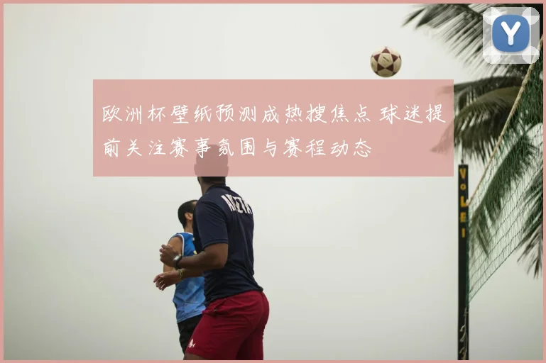 欧洲杯壁纸预测成热搜焦点 球迷提前关注赛事氛围与赛程动态