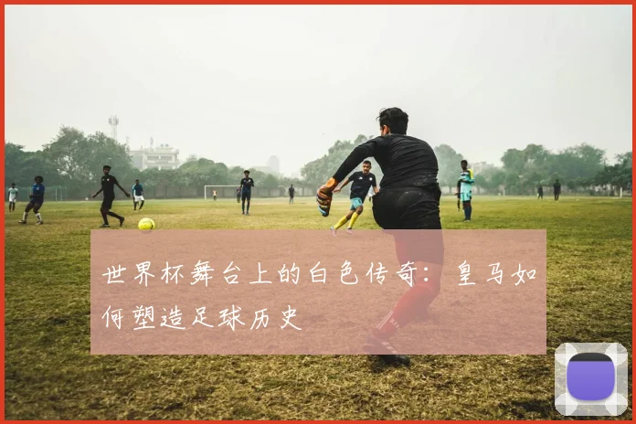 世界杯舞台上的白色传奇：皇马如何塑造足球历史