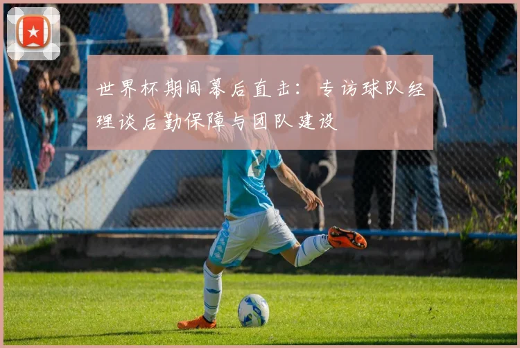 世界杯期间幕后直击：专访球队经理谈后勤保障与团队建设