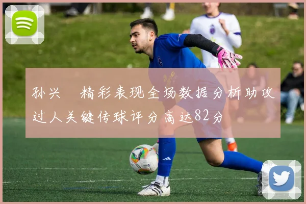 孙兴慜精彩表现全场数据分析助攻过人关键传球评分高达82分