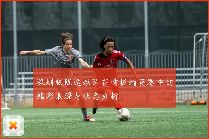 深圳极限运动队在滑板精英赛中的精彩表现与状态分析