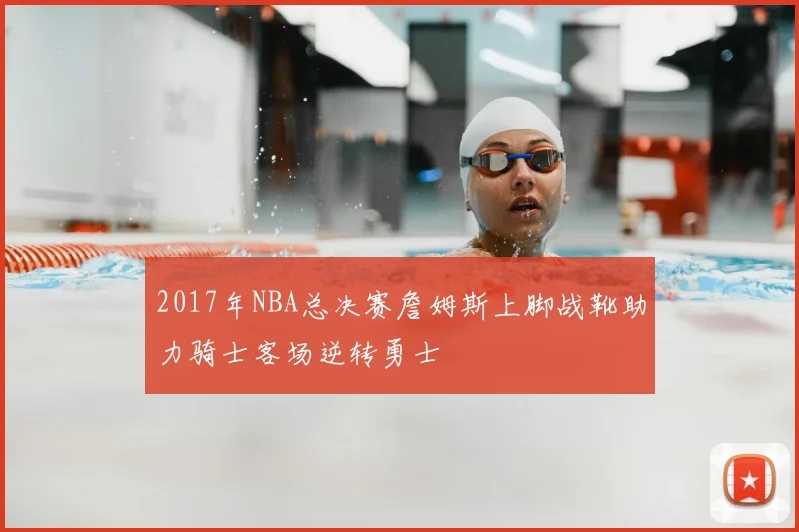 2017年NBA总决赛詹姆斯上脚战靴助力骑士客场逆转勇士
