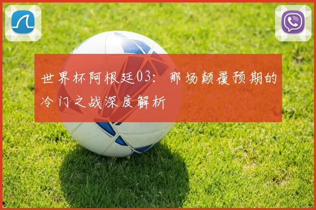 世界杯阿根廷03：那场颠覆预期的冷门之战深度解析