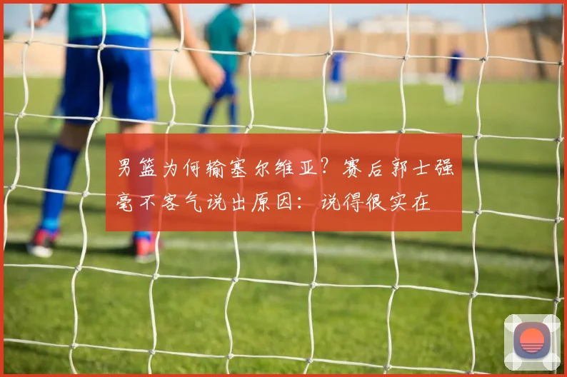 男篮为何输塞尔维亚？赛后郭士强毫不客气说出原因：说得很实在