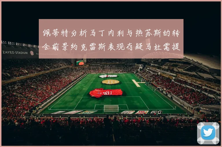 佩蒂特分析马丁内利与热苏斯的转会前景约克雷斯表现存疑马杜需提升才能留队