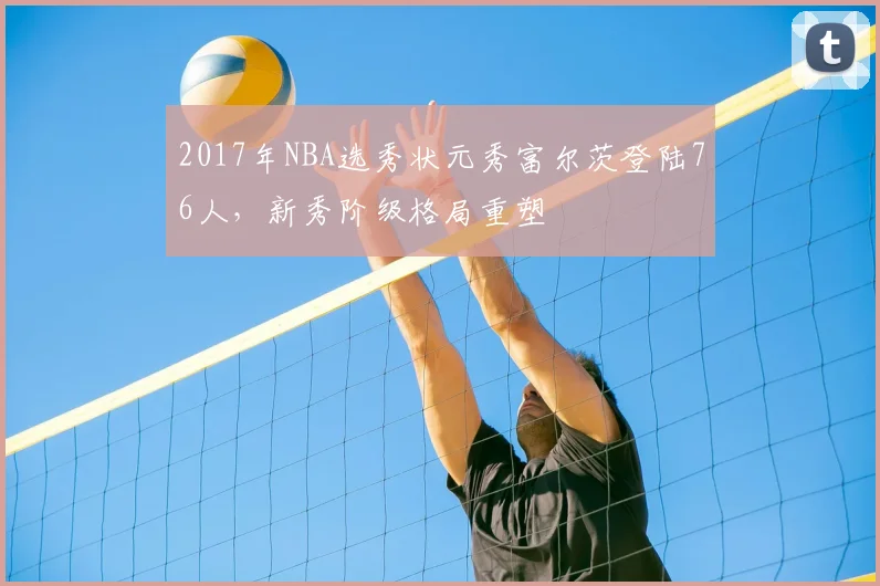 2017年NBA选秀状元秀富尔茨登陆76人，新秀阶级格局重塑