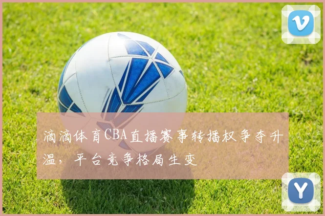 滴滴体育CBA直播赛事转播权争夺升温,平台竞争格局生变
