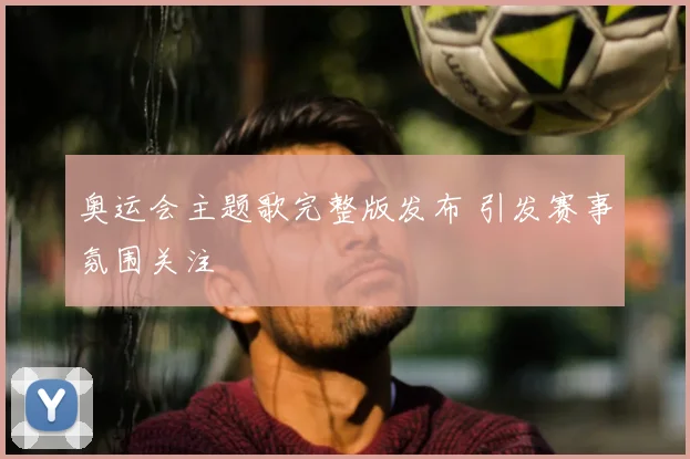 奥运会主题歌完整版发布 引发赛事氛围关注
