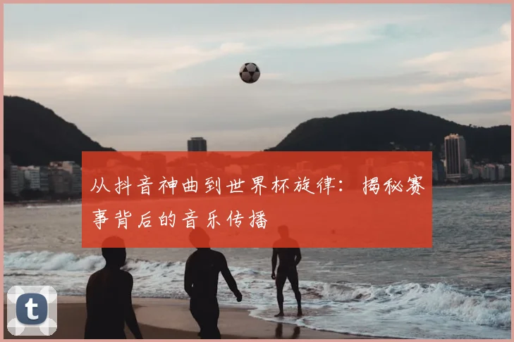 从抖音神曲到世界杯旋律：揭秘赛事背后的音乐传播