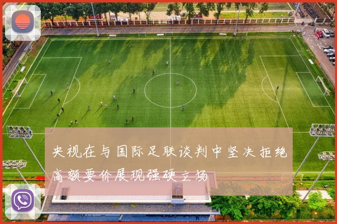 央视在与国际足联谈判中坚决拒绝高额要价展现强硬立场