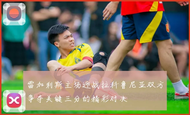 雷加利斯主场迎战拉科鲁尼亚双方争夺关键三分的精彩对决
