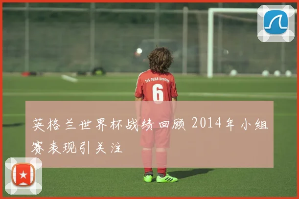 英格兰世界杯战绩回顾 2014年小组赛表现引关注