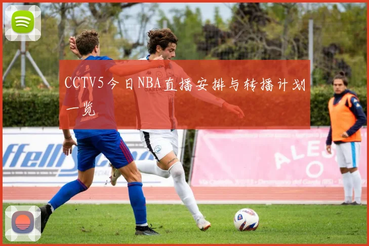 CCTV5今日NBA直播安排与转播计划一览