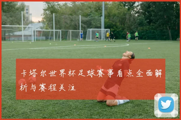 卡塔尔世界杯足球赛事看点全面解析与赛程关注