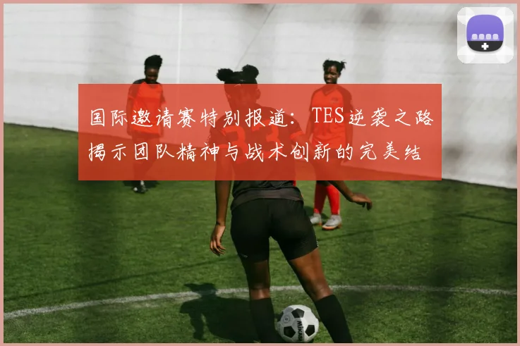 国际邀请赛特别报道：TES逆袭之路揭示团队精神与战术创新的完美结合