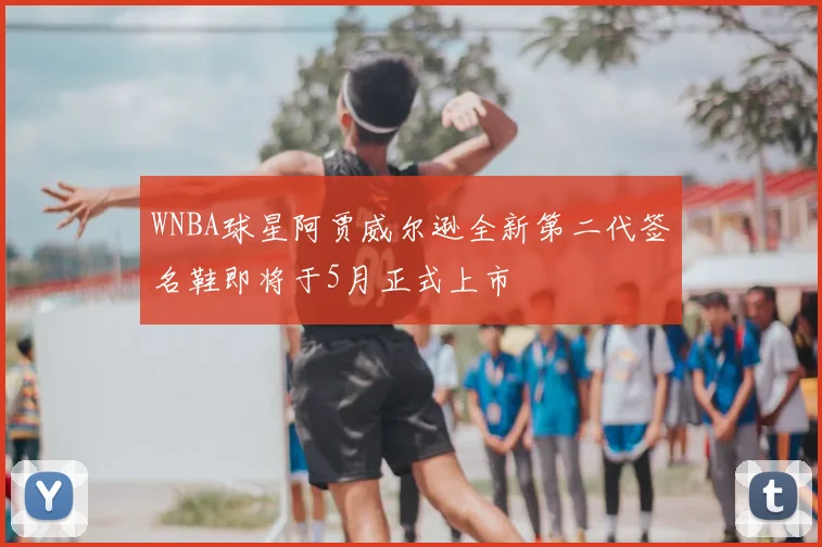WNBA球星阿贾威尔逊全新第二代签名鞋即将于5月正式上市
