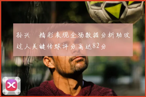 孙兴慜精彩表现全场数据分析助攻过人关键传球评分高达82分