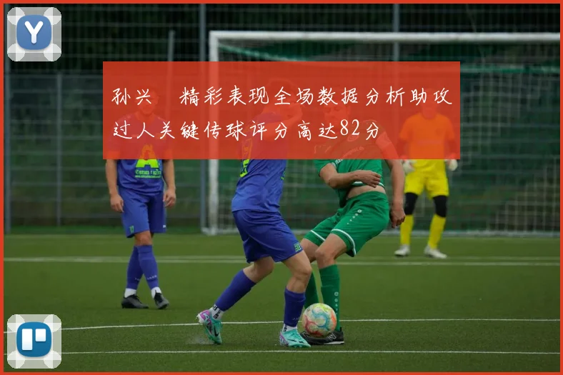孙兴慜精彩表现全场数据分析助攻过人关键传球评分高达82分