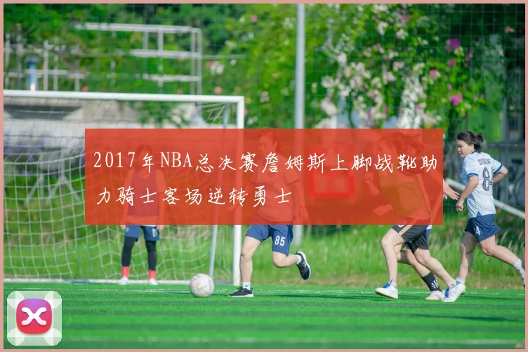 2017年NBA总决赛詹姆斯上脚战靴助力骑士客场逆转勇士