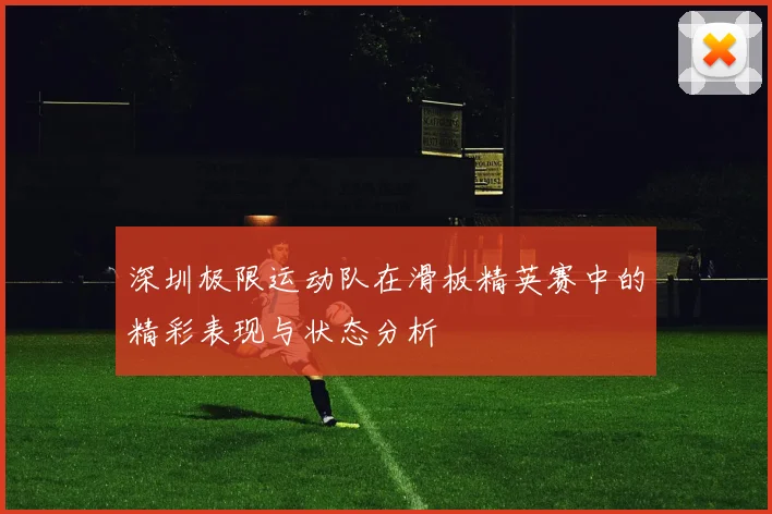 深圳极限运动队在滑板精英赛中的精彩表现与状态分析