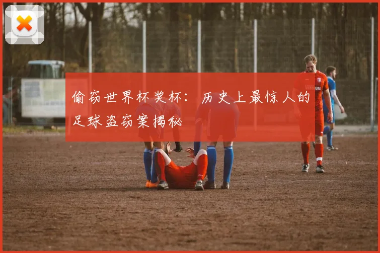 偷窃世界杯奖杯：历史上最惊人的足球盗窃案揭秘
