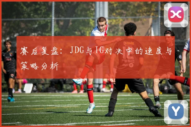 赛后复盘：JDG与IG对决中的速度与策略分析