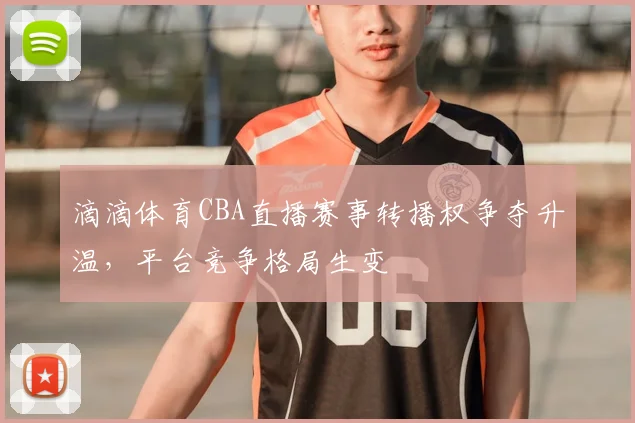 滴滴体育CBA直播赛事转播权争夺升温,平台竞争格局生变