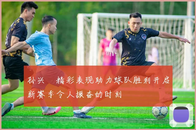 孙兴慜精彩表现助力球队胜利开启新赛季令人振奋的时刻
