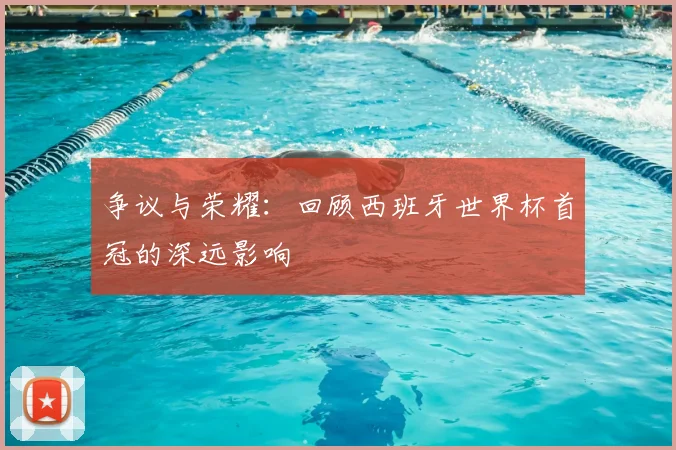 争议与荣耀：回顾西班牙世界杯首冠的深远影响