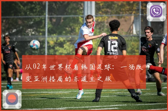 从02年世界杯看韩国足球：一场改变亚洲格局的东道主之旅