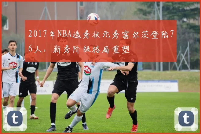 2017年NBA选秀状元秀富尔茨登陆76人，新秀阶级格局重塑