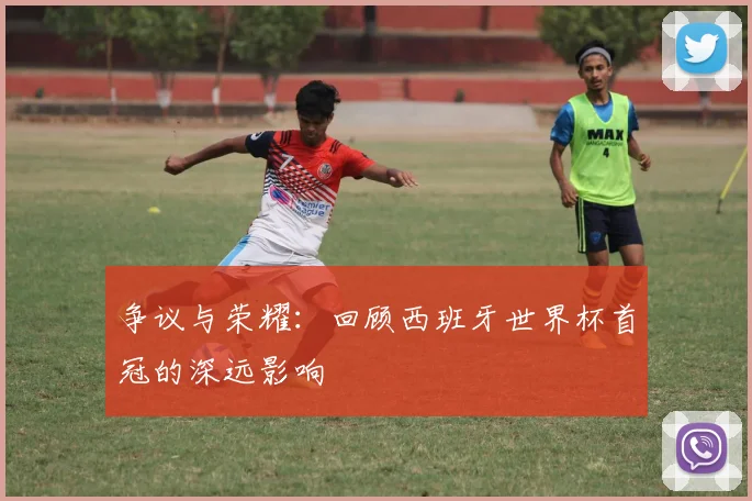 争议与荣耀：回顾西班牙世界杯首冠的深远影响