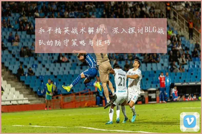和平精英战术解析：深入探讨BLG战队的防守策略与技巧