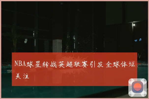 NBA球星转战英超联赛引发全球体坛关注