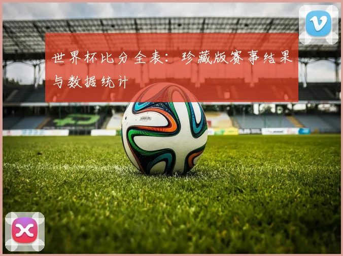世界杯比分全表：珍藏版赛事结果与数据统计