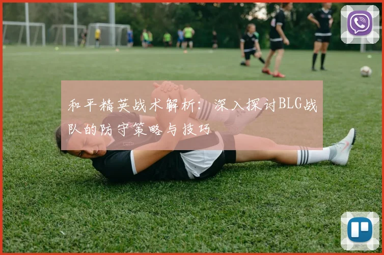 和平精英战术解析：深入探讨BLG战队的防守策略与技巧
