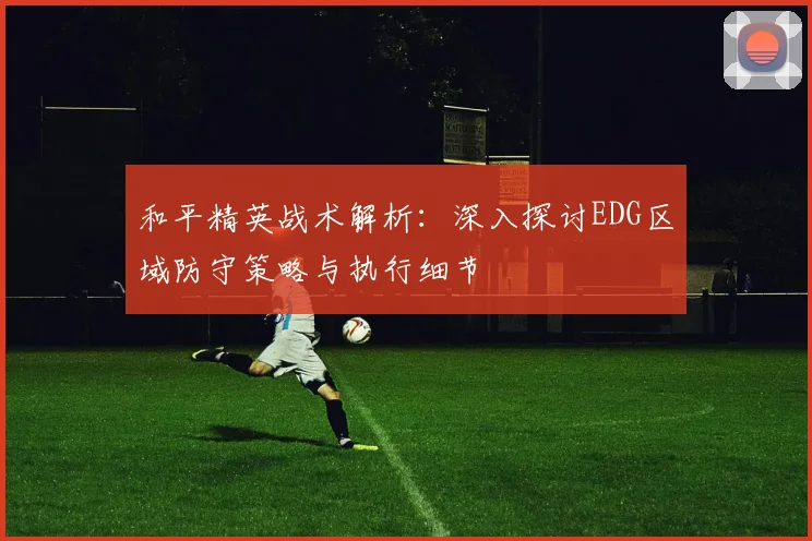 和平精英战术解析:深入探讨EDG区域防守策略与执行细节