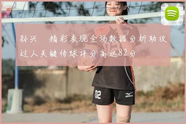 孙兴慜精彩表现全场数据分析助攻过人关键传球评分高达82分
